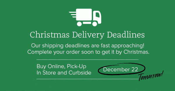 Christmas Delivery Deadlines - Our shipping deadlines are fast approaching! Complete your order soon to get it by Christmas. Buy Online, Pick-Up In Store and Curbside - December 22 - Tomorrow!