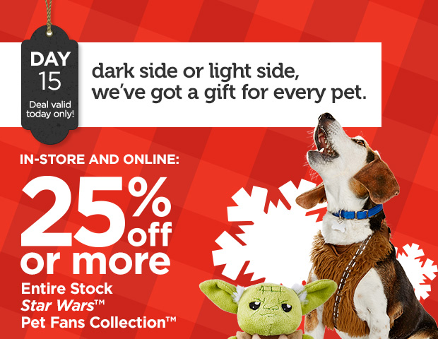 DAY 15. Deal valid today only! Dark side or light side, we’ve got a gift for every pet. IN-STORE AND ONLINE: 25% off or more Entire Stock Star Wars™ Pet Fans Collection™. 