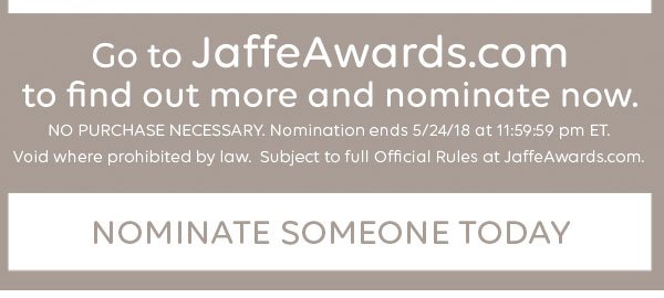 Go to JaffeAwards.com to find out more and nominate now. NO PURCHASE NECESSARY. Nomination ends 5/24/18 at 11:59:59 pm ET. Void where prohibited by law. Subject to full Official Rules at JaffeAwards.com. Nominate someone today.
