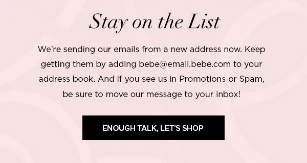 Stay on the List We're sending our emails from a new address now. Keep getting them by adding bebe@email.bebe.com to your address book. And if you see us in Promotions or Spam, be sure to move our message to your inbox! ENOUGH TALK, LET'S SHOP