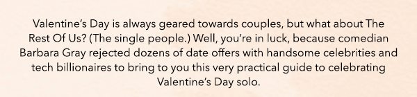 Valentine’s Day is always geared towards couples, but what about The Rest Of Us? (The single people.) Well, you’re in luck, because comedian Barbara Gray rejected dozens of date offers with handsome celebrities and tech billionaires to bring to you this very practical guide to celebrating Valentine’s Day solo.