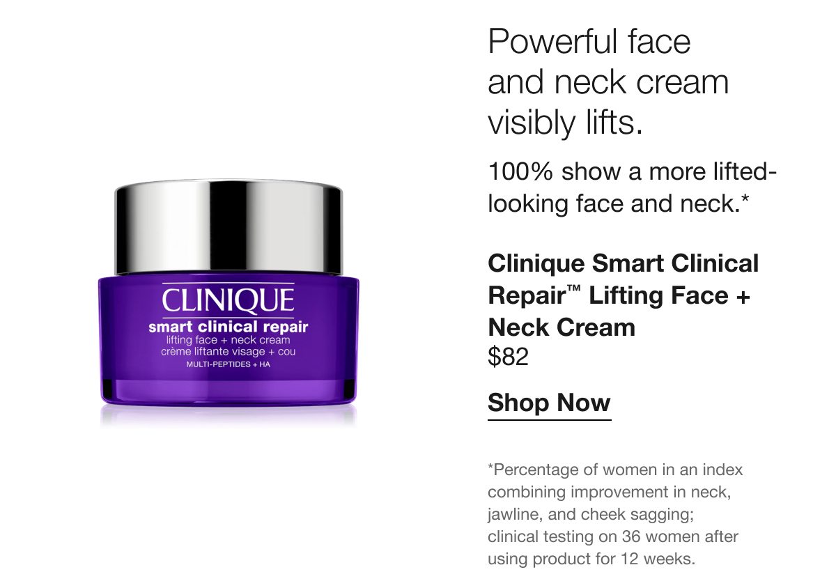 Powerful face and neck cream visibly lifts. | 100% show a more lifted-looking face and neck.* | Clinique Smart Clinical Repair™ Lifting Face + Neck Cream | $82 | Shop Now | *Percentage of women in an index combining improvement in neck, jawline, and cheek sagging; clinical testing on 36 women after using product for 12 weeks.