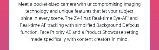 Meet a pocket-sized camera with uncompromising imaging technology and unique features that let your subject shine in every scene. The ZV-1 has Real-time Eye-AF(1) and Real-time AF tracking with simplified Background Defocus function, Face Priority AE and a Product Showcase setting made specifically with content creators in mind.