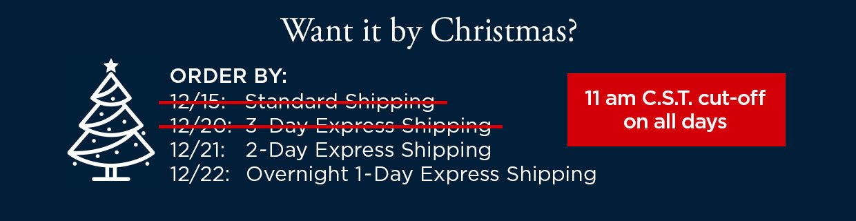 Want it by Christmas? ORDER BY: 12/21 with 2-Day Express Shipping. ORDER BY: 12/22 with Overnight 1-Day Express Shipping. 11 am C.S.T. cut-off on all days.