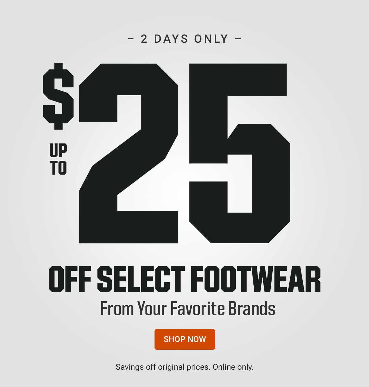 2 days only. Up to $25 off select footwear from your favorite brands. Savings off original prices. Online only. Shop now.