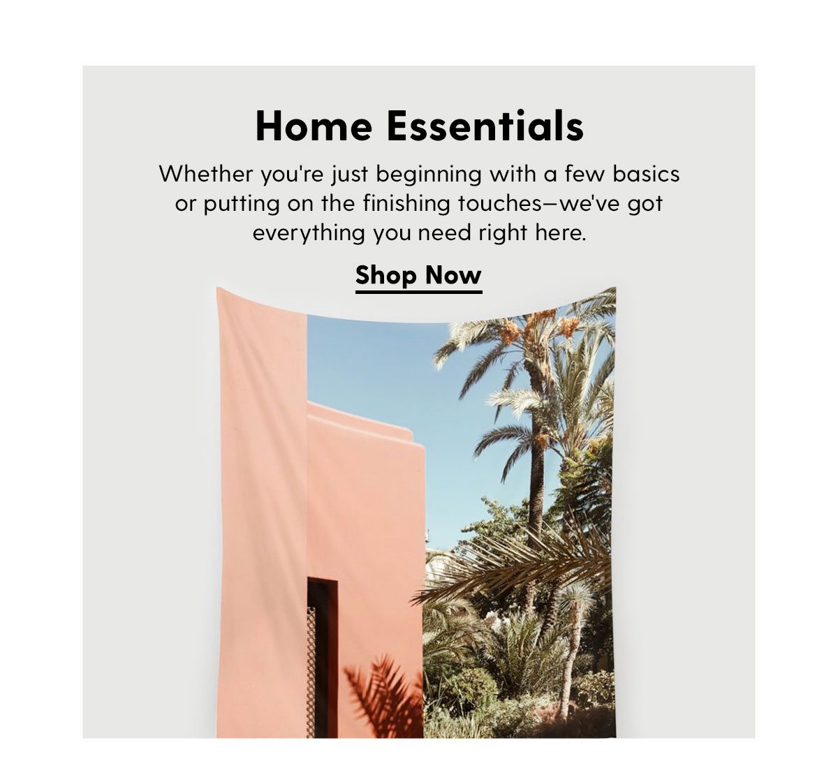 Home Essentials. Whether you're just beginning with a few basics or putting on the finishing touches—we've got everything you need right here. Shop Now →