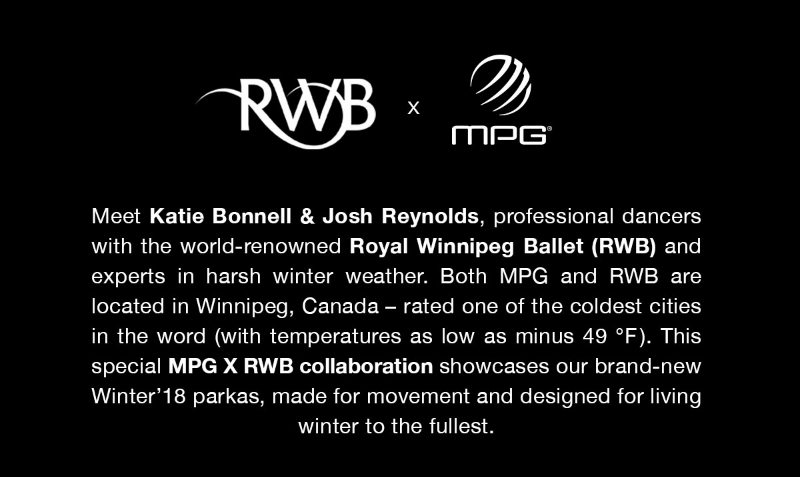 Meet Katie Bonnell & Josh Reynolds, professional dancers with the world-renowned Royal Winnipeg Ballet (RWB) and experts in harsh winter weather. Both MPG and RWB are located in Winnipeg, Canada – rated one of the coldest cities in the word (with temperatures as low as minus 45 °C ). This special MPG X RWB collaboration showcases our brand-new Winter’18 parkas, made for movement and designed for living winter to the fullest.