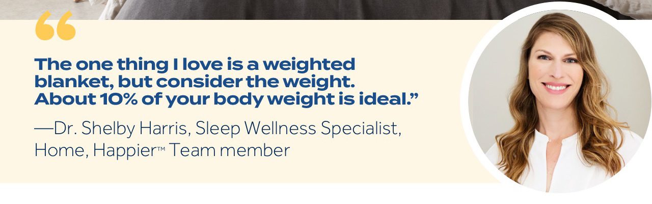 "The one thing I love is a weighted blanket, but consider the weight. About 10% of your body weight is ideal." —Dr. Shelby Harris, Sleep Wellness Specialist, Home, Happier™ Team member