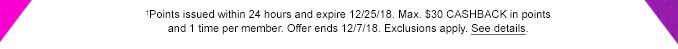 †Points issued within 24 hours and expire 12/25/18. Max. $30 CASHBACK in points and 1 time per member. Offer ends 12/7/18. Exclusions apply. See details.