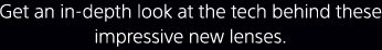 Get an in-depth look at the tech behind these impressive new lenses.