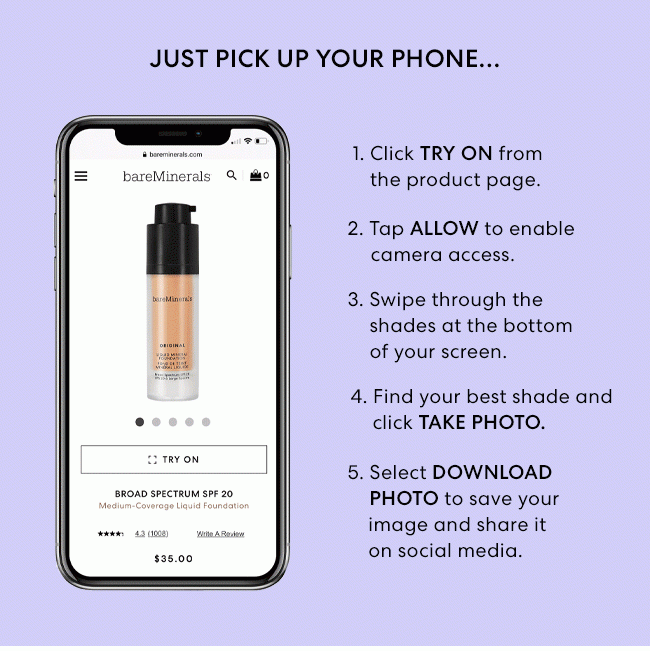 Just pick up your phone... 1. Click TRY ON from the product page. 2. Tap ALLOW to enable camera access. 3. Swipe through the shades at the bottom of your screen. 4. Find your best shade and click TAKE PHOTO. 5. Select DOWNLOAD PHOTO to save your image and share it on social media.