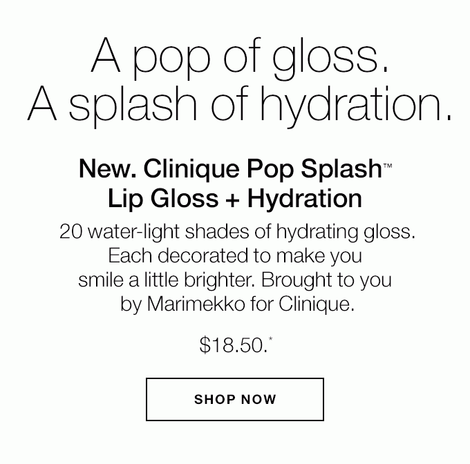 A pop of gloss. A splash of hydration. New. Clinique Pop Splash(TM) Lip Gloss + Hydration 20 water-light shades of hydrating gloss. Each decorated to make you smile a little brighter. Brought to you by Marimekko for Clinique. $18.50.* SHOP NOW