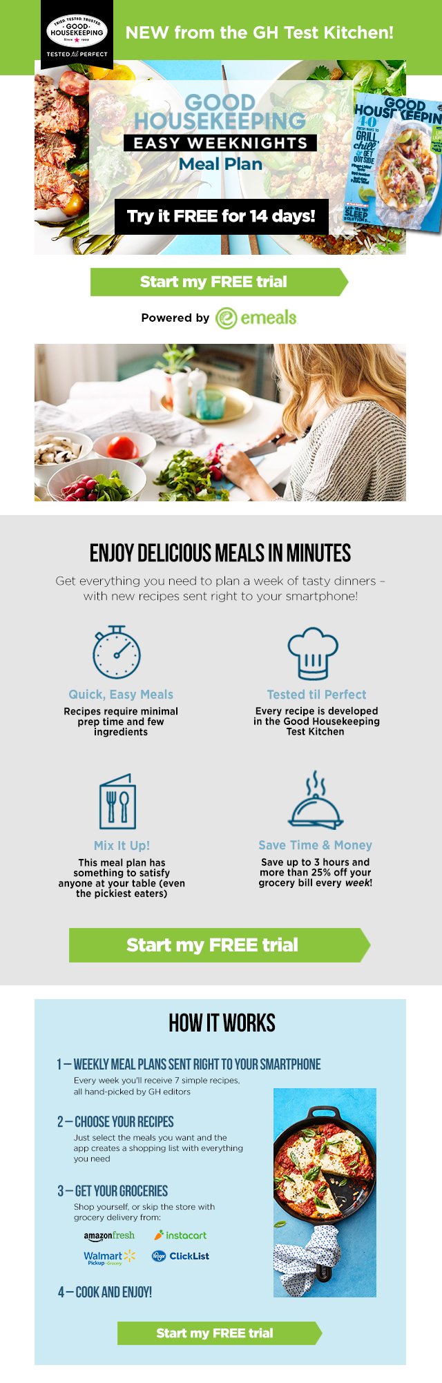 New from the GH test kitchen. Good Housekeeping Easy Weeknights Meal Plan. Try it FREE for 14 days. Start my free trial. Powered by eMeals. Enjoy Delicious Meals in Minutes. Get everything you need to plan a week of tasty dinners - with new recipes sent right to your smartphone. Quick, easy meals: recipes require minimal prep time and few ingredients. Tested til Perfect: Every recipe is developed in the Good Housekeeping Test Kitchen. Mix It Up: This meal plan has something to satisfy anyone at your table (even the pickiest eaters). Save time and money: save up to 3 hours and more than 25% of your grocery bill every week. Start my free trial. How it works: 1 - weekly meal plans sent right to your smartphone: Every week you'll receive 7 simple recipes, all hand-picked by GH editors. 2 - choose your recipes: just select the meals you want and the app creates a shopping list with everythign you need. 3 - Get your groceries: shop yourself, or skip the store with grocery delivery from Amazon Fresh, Walmart Pickup, Instacart, Kroger Clicklist. 4- Cook and enjoy. Start my free trial.