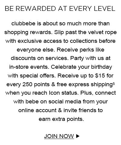 BE REWARDED AT EVERY LEVEL clubbebe is about so much more than shopping rewards. Slip past the velvet rope with exclusive access to collections before everyone else. Receive perks like discounts on services. Party with us at in-store events. Celebrate your birthday with special offers. Receive up to $15 for every 250 points & free express shipping§ when you reach Icon status. Plus, connect with bebe on social media from your online account & invite friends to earn extra points. JOIN NOW