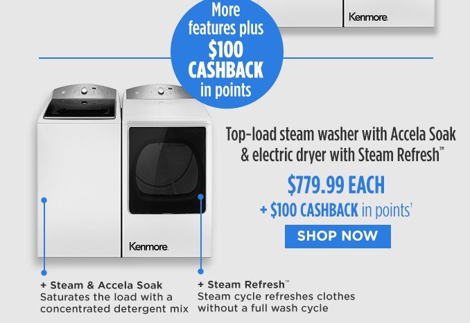 More features plus $100 CASHBACK in points | Top-Load steam washer with Accela Soak & electric dryer with Steam Refresh™ $779.99 EACH + $100 CASHBACK in points† | Steam & Accela Soak - Saturates the load with a concentrated detergent mix + Steam Refresh™ - Steam cycle refreshes clothes without a full wash cycle | SHOP NOW