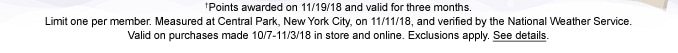 †Points awarded on 11/19/18 and valid for three months. Limit one per member. Measured at Central Park, New York City, on 11/11/18, and verified by the National Weather Service. Valid on purchases made 10/7 - 11/3/18 in store and online. Exclusions apply. See details.