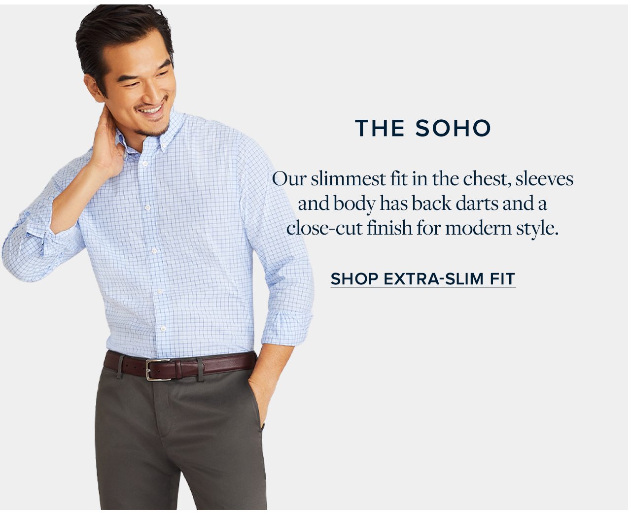 The Soho Our slimmest fit in the chest, sleeves and body has back darts and a close-cut finish for modern style. Shop Extra-Slim Fit