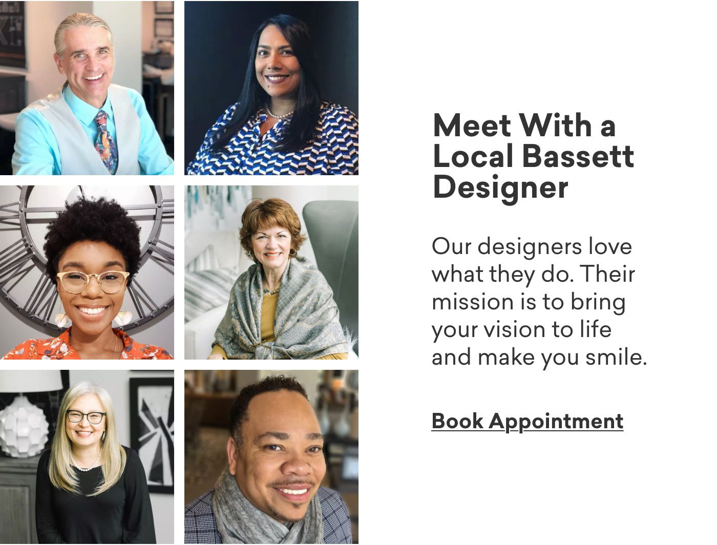 Meet with a local Bassett designer. Our designers love what they do. Their mission is to bring your vision to life and make you smile. Book Appointment. 