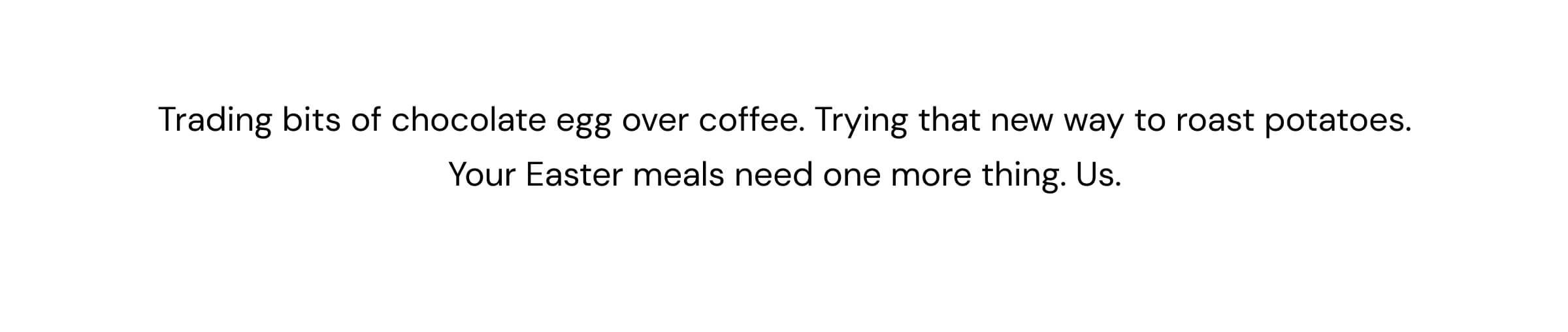 Trading bits of chocolate egg over coffee. Trying that new way to roast potatoes. Your Easter meal needs one more thing. Us.