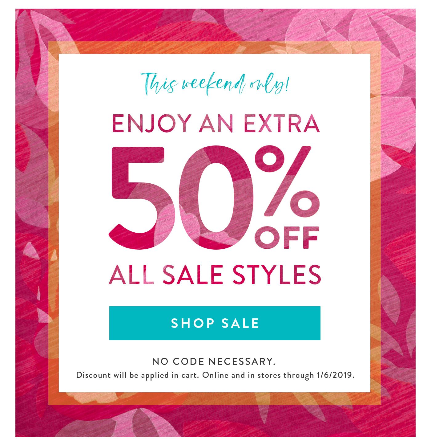 This weekend only! Enjoy an extra 50% off all sale styles! No code necessary. Shop Sale