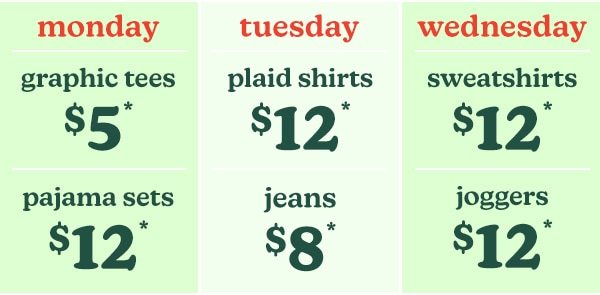 Monday. Graphic tees $5*. Pajama sets $12*. Tuesday. Plaid shirts $12*. Jeans $8*. Wednesday. Sweatshirts $12*. Joggers $12*.