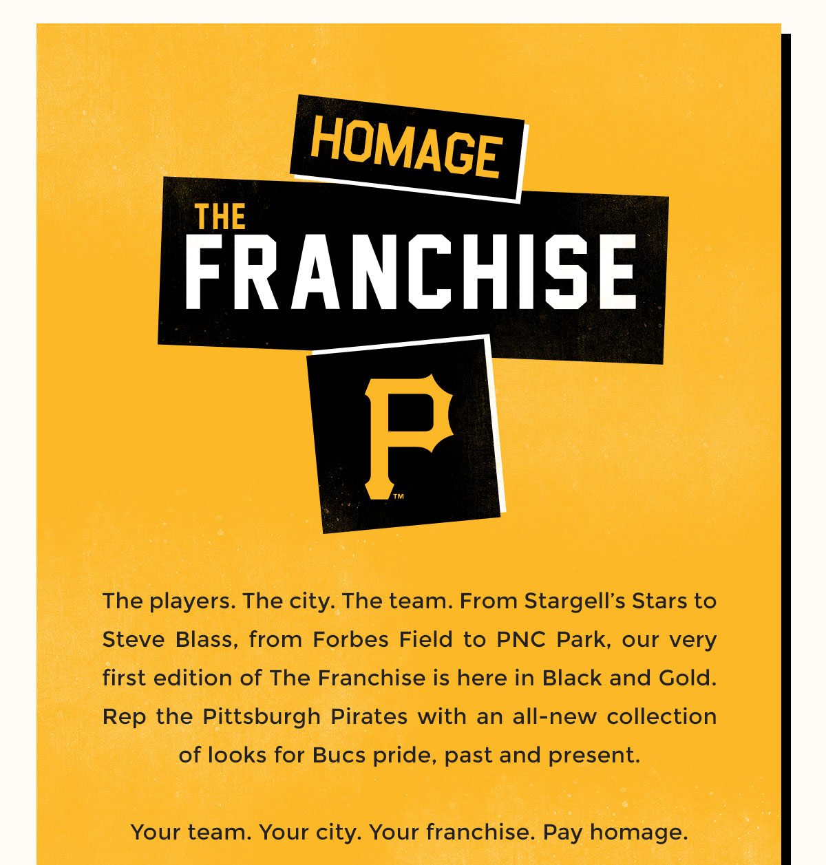 The players. The city. The team. From Stargell’s Stars to Steve Blass, from Forbes Field to PNC Park, our very first edition of The Franchise is here in Black and Gold. Rep the Pittsburgh Pirates with an all-new collection of looks for Bucs pride, past and present. Your team. Your city. Your franchise. Pay homage.