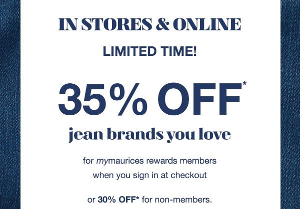 In stores and online. Limited time! 35% off* jean brands you love for mymaurices rewards members when you sign in at checkout or 30% off* for non-members.