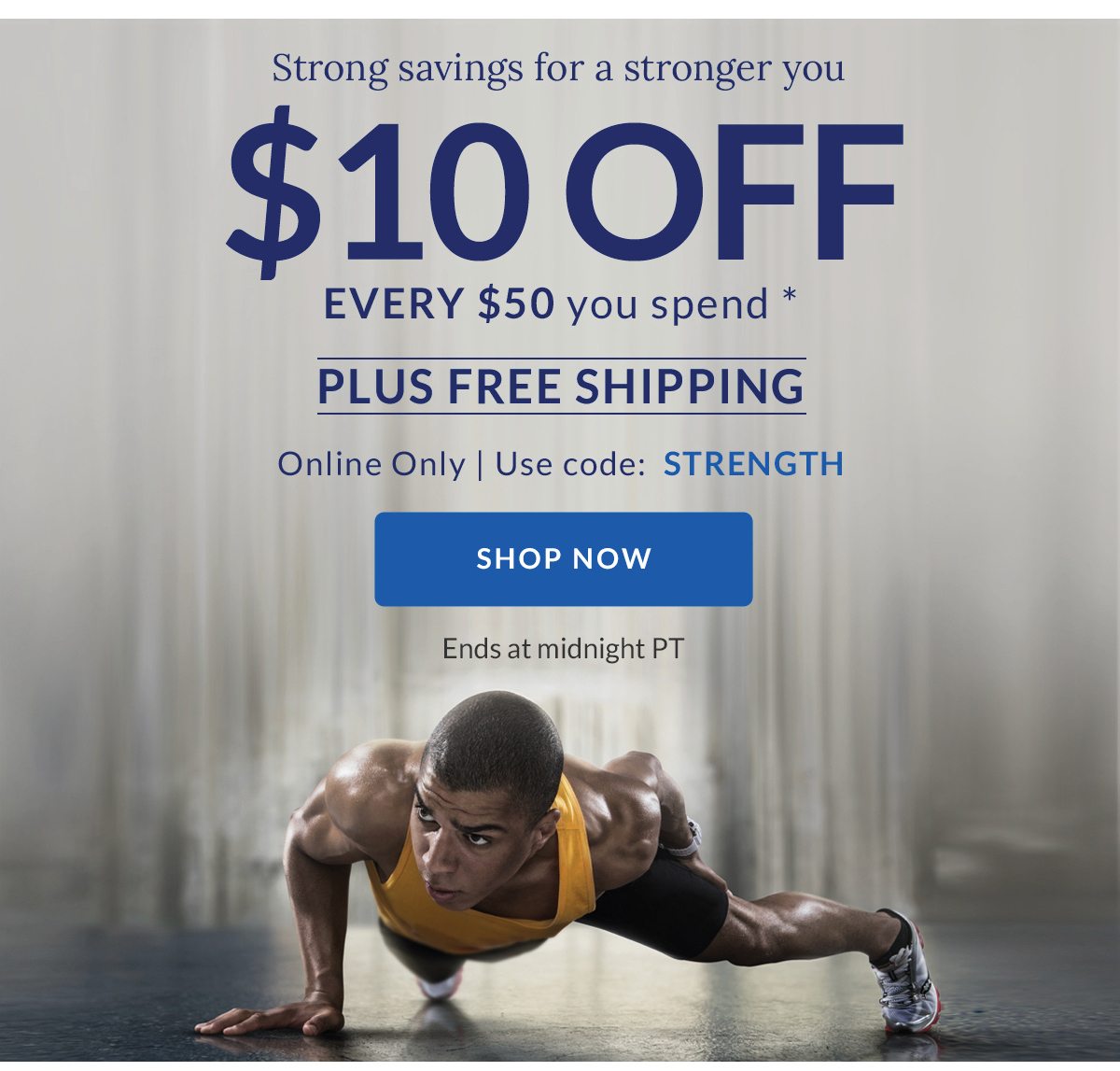 Strong savings for a stronger you | $10 OFF EVERY $50 you spend * | PLUS FREE SHIPPING | Online Only | Use code: STRENGTH | SHOP NOW | Ends at midnight PT