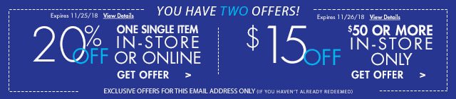 YOU HAVE TWO OFFERS! | 20% OFF ONE SINGLE ITEM IN-STORE OR ONLINE Expires 11/25/18 | $15 OFF $50 OR MORE IN-STORE ONLY Expires 11/26/18