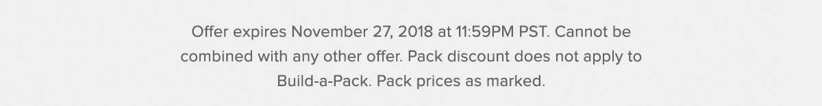  Offer expires November 26, 2018 at 11:59PM PST. Cannot be combined with any other offer. Pack discount does not apply to Build-a-Pack. Pack prices as marked. 20% off sitewide does not apply to packs.