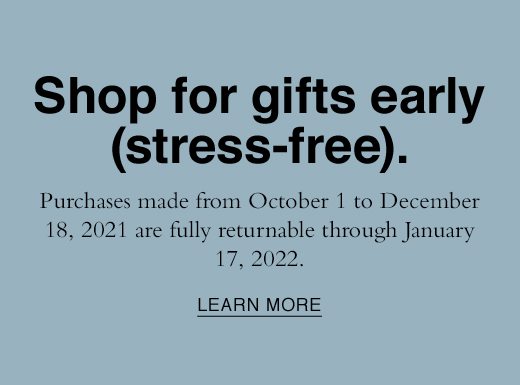 SHOP for gifts early (stress-free). Purchases made from October 1 to December 18, 2021 are fully returnable through January 17, 2022. LEARN MORE