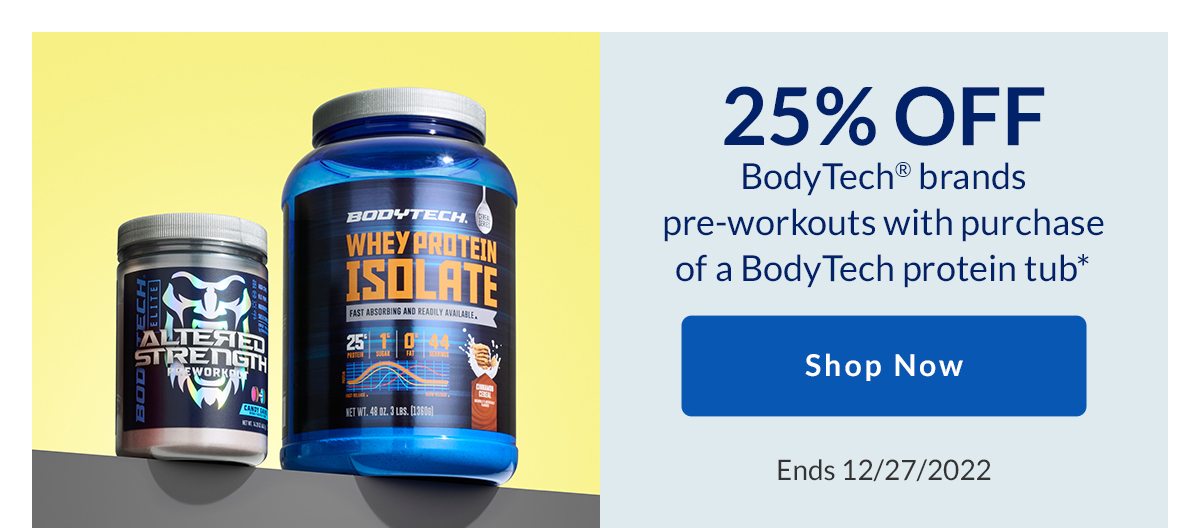 25% OFF BodyTech brands pre-workouts with purchase of a BodyTech protein tub* | Shop Now | Ends 12/27/2022