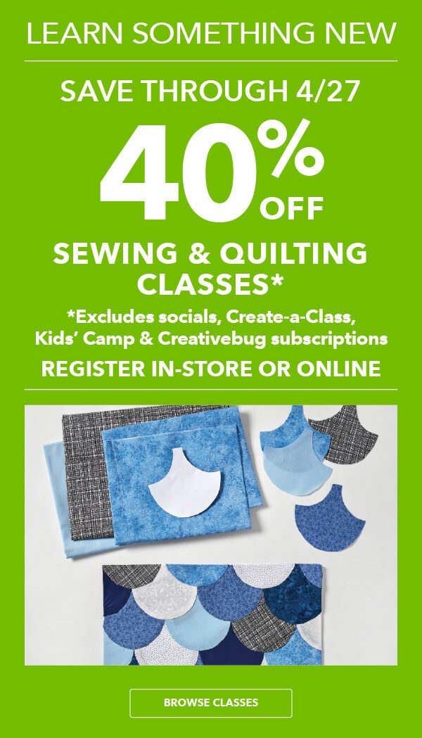Learn Something New! Save through 4/27. 40% off Sewing and Quilting Classes* Register in-store or online. *Excludes socials, Create-A-Class and Creativebug subscriptions. BROWSE CLASSES.