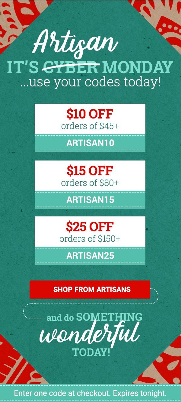 Artisan IT’S CYBER MONDAY ...use your codes today! | $10 OFF orders of $45+ ARTISAN10 | $15 OFF orders of $80+ ARTISAN15 | $25 OFF orders of $150+ ARTISAN25 | SHOP FROM ARTISANS | AND DO SOMETHING WONDERFUL TODAY! | Enter one code at checkout. Expires tonight.