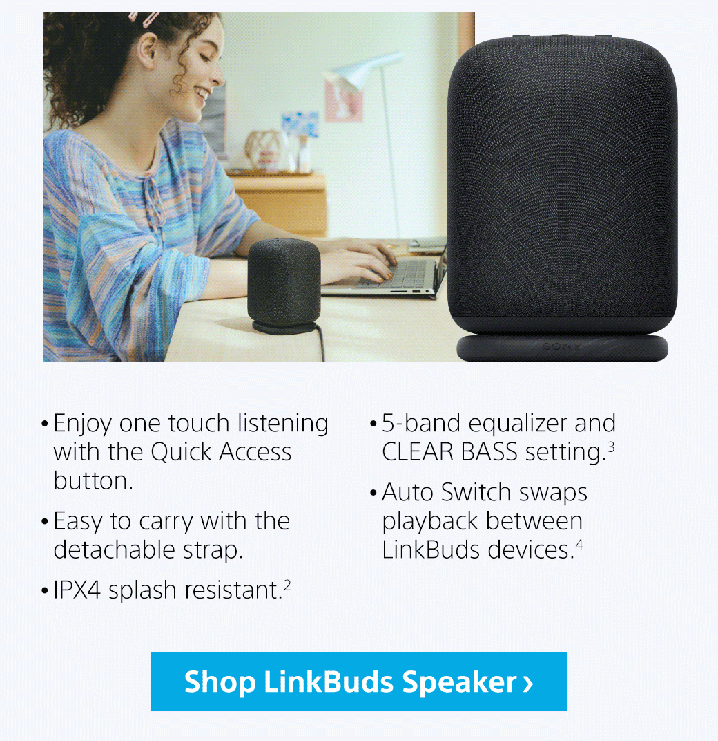 Enjoy one touch listening with the Quick Access button. Easy to carry with the detachable strap. IPX4 splash resistant.² 5-band equalizer and CLEAR BASS setting.³ Auto Switch swaps playback between LinkBuds devices.⁴ | Shop LunkBuds Speaker