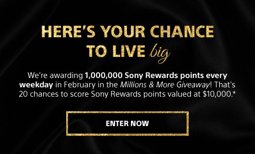 HERE'S YOUR CHANCE TO LIVE BIG | We’re awarding 1,000,000 Sony Rewards points every weekday in February in the Millions & More Giveaway! That's 20 chances to score Sony Rewards points valued at $10,000.* | ENTER NOW 