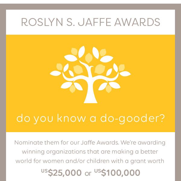 Roslyn S. Jaffe Awards. Do you know a do-gooder? Nominate them for our Jaffe Awards. We’re awarding winning organizations that are making a better world for women and/or children with a grant worth US$25,000 or US$100,000