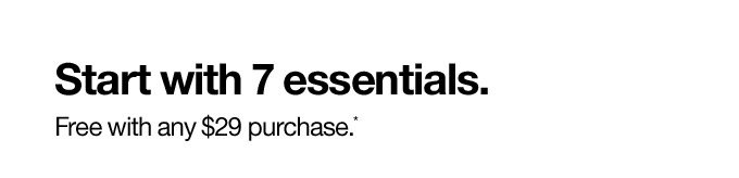 Start with 7 essentials Free with any $29 purchase.*
