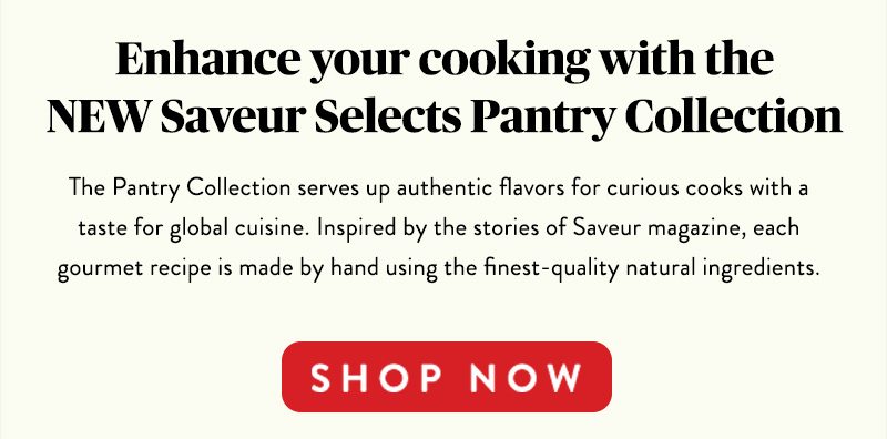 Enhance your cooking with the NEW Saveur Selects Pantry Collection The Pantry Collection serves up authentic flavors for curious cooks with a taste for global cuisine. Inspired by the stories of Saveur magazine, each gourmet recipe is made by hand using the finest-quality natural ingredients. SHOP NOW