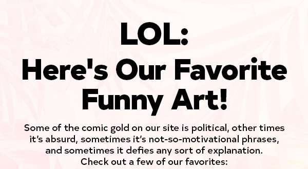 LOL: Here's Our Favorite Funny Art! Some of the comic gold on our site is political, other times it’s absurd, sometimes it’s not-so-motivational phrases, and sometimes it defies any sort of explanation, but whatever it is, it often leads to us cry-laughing and immediately ordering it on a mug for our best friend. Check out a few of our favorites: READ MORE