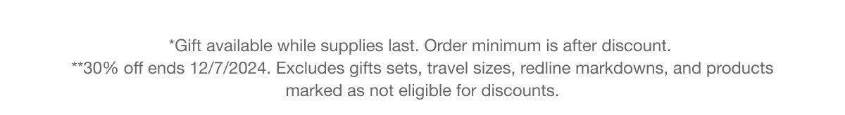 *Gift available while supplies last. Order minimum is after discount. **30% off ends 12/7/2024. Excludes gifts sets, travel sizes, redline markdowns, and products marked as not eligible for discounts.