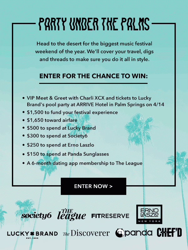 PARTY UNDER THE PALMS Head to the desert for the biggest music festival weekend of the year. We'll cover your travel, digs and threads to make sure you dit it all in style. ENTER FOR THE CHANCE TO WIN: -VIP Meet & Greet with Charli XCX and tickets to Lucky Brand's pool party at ARRIVE Hotel in Palm Springs on 4/14 -$1,500 to fund your festival experience -$1,650 toward airfare -$500 to spend at Lucky Brand -$300 to spend at Society6 -$250 to spend at Erno Laszlo -$150 to spend at Panda Sunglasses -A 6-month dating app membership to The League ENTER NOW 