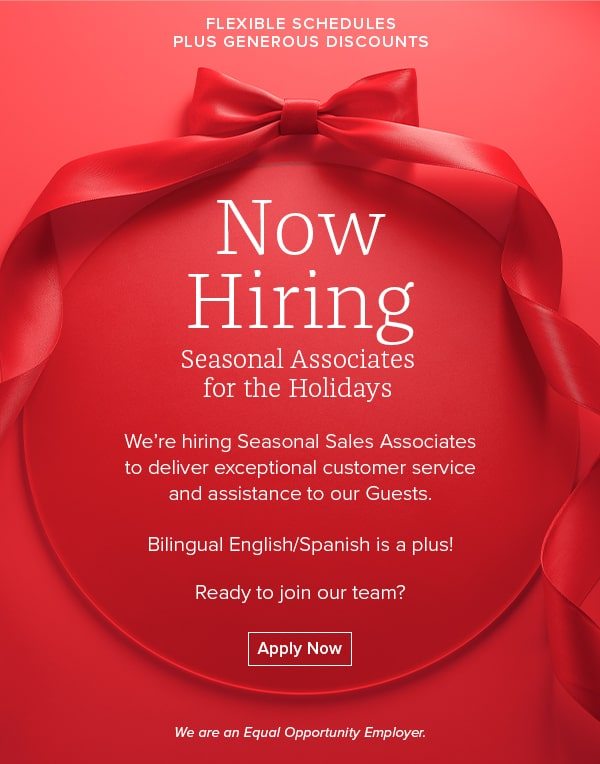 FLEXIBLE SCHEDULES PLUS GENEROUS DISCOUNTS - Now Hiring Seasonal Associates for the Holidays - We're hiring Seasonal Sales Associates to deliver exceptional customer service and assistance to our Guests. Bilingual English/Spanish is a plus! Ready to join our team? Apply Now - We are an Equal Opportunity Employer.