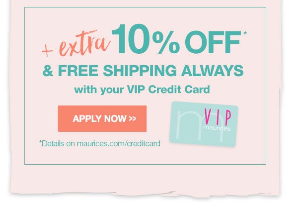 Plus extra 10% off* and free shipping always with your VIP credit card. Apply now. *Details on maurices.com/creditcard.