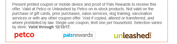 Present printed coupon or mobile device and proof of Pals Rewards to receive this offer. Valid at Petco or Unleashed by Petco on in-stock products. Not valid on the purchase of gift cards, prior purchases, salon services, dog training, vaccination services or with any other coupon offer. Void if copied, altered or transferred, and where prohibited by law. Single-use coupon, limit one per household. Selection varies by store. Valid through 12/13/17.