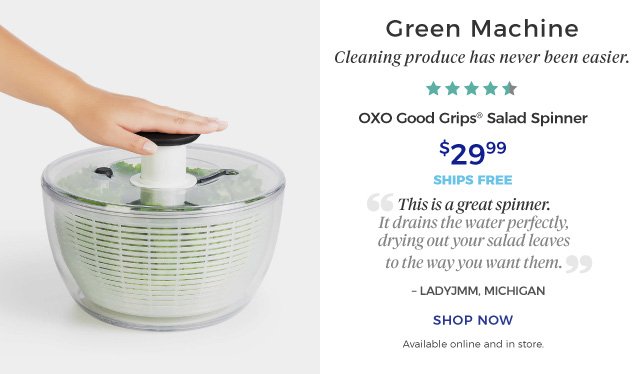 OXO Good Grips® Salad Spinner | Green Machine | Cleaning produce has never been easier. | “This is a great spinner. It drains the water perfectly, drying out your salad leaves to the way you want them.” | – LADYJMM, MICHIGAN | 4.5 Stars | $29.99 | ships free | shop now | Available online and in store.