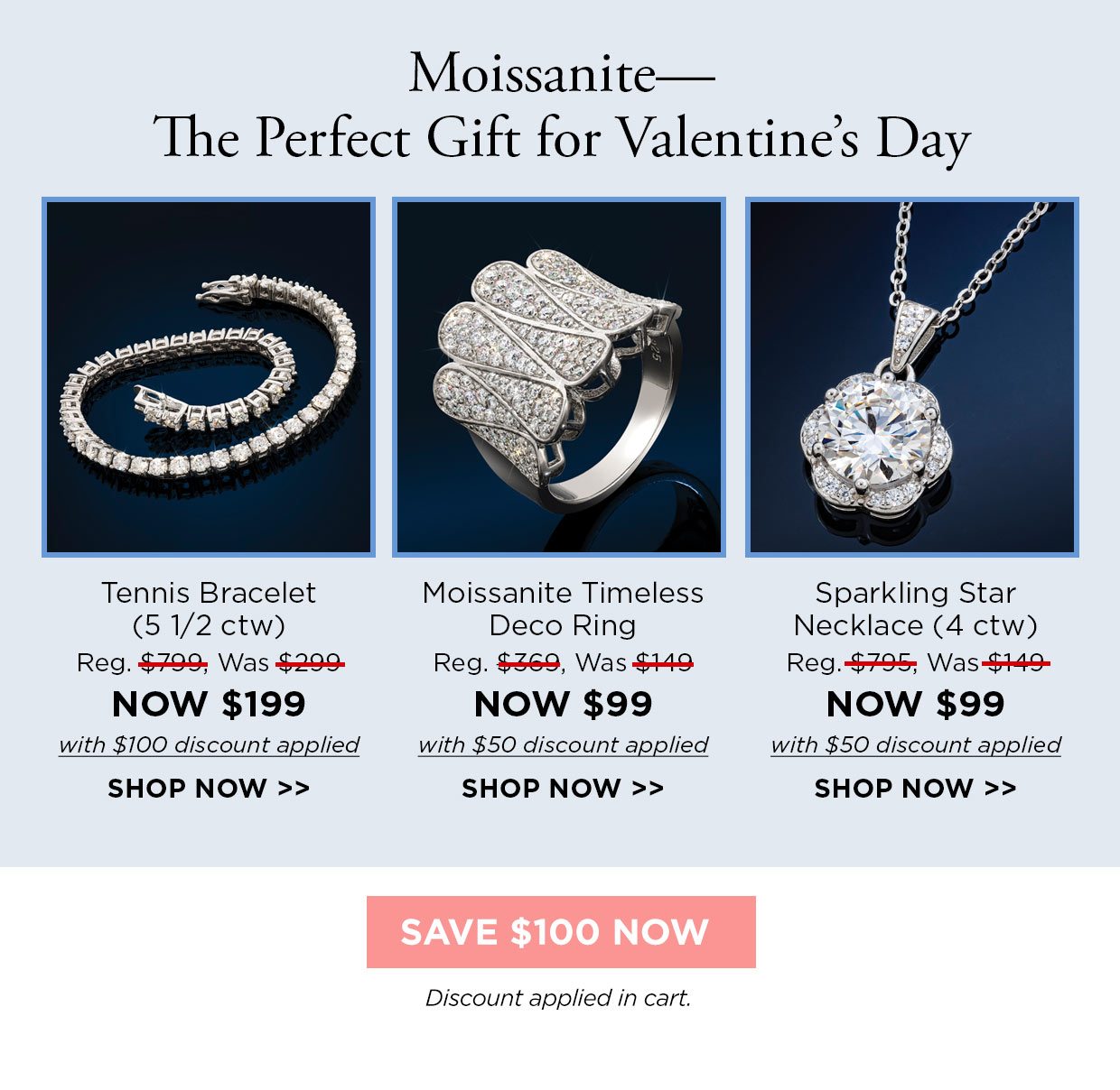 Moissanite- The Perfect Gift for Valentine's Day. Tennis Bracelet (51/2 ctw) Reg. $799, Was $299, NOW $199 with $100 discount applied. Moissanite Timeless Deco Ring Reg. $369, Was $149, NOW $99 with $50 discount applied. Sparkling Star Necklace (4 ctw) Reg. $795, Was $149, NOW $99 with $50 discount applied. Shop Now link. Save $100 Now button. Discount applied in cart.