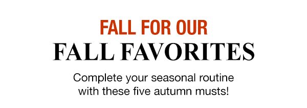 FALL FOR OUR FALL FAVORITES - Complete your seasonal routine with these five autumn musts!