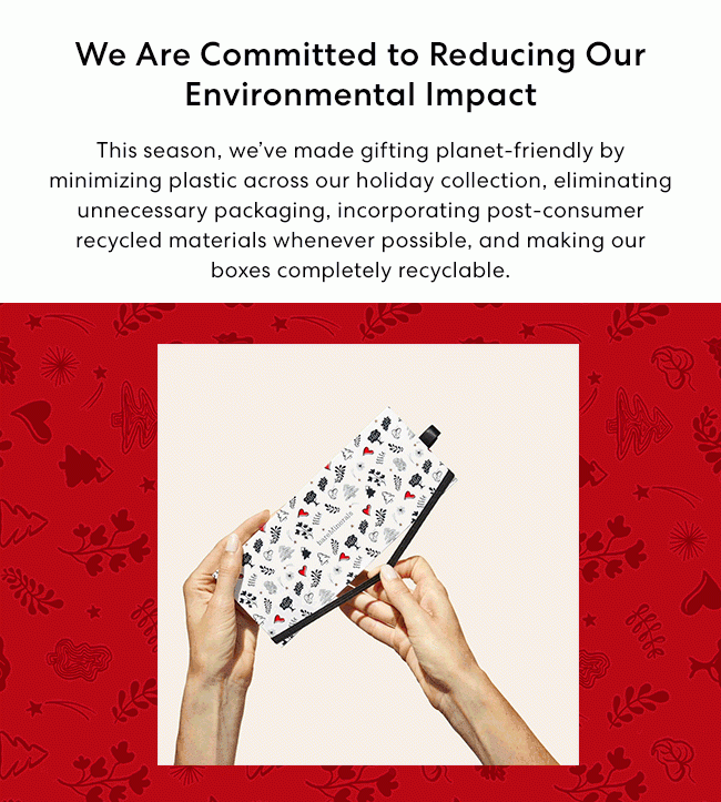 We Are Committed to Reducing Our Environmental Impact - This season, we've made gifting planet-friendly by minimizing plastic across our holiday collection, eliminating unnecessary packaging, incorporating post-consumer recycled materials whenever possible, and making our boxes completely recyclable.