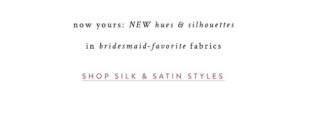 now yours: New hues & silhouettes in bridesmaid-favorite fabrics. shop silk & satin styles.